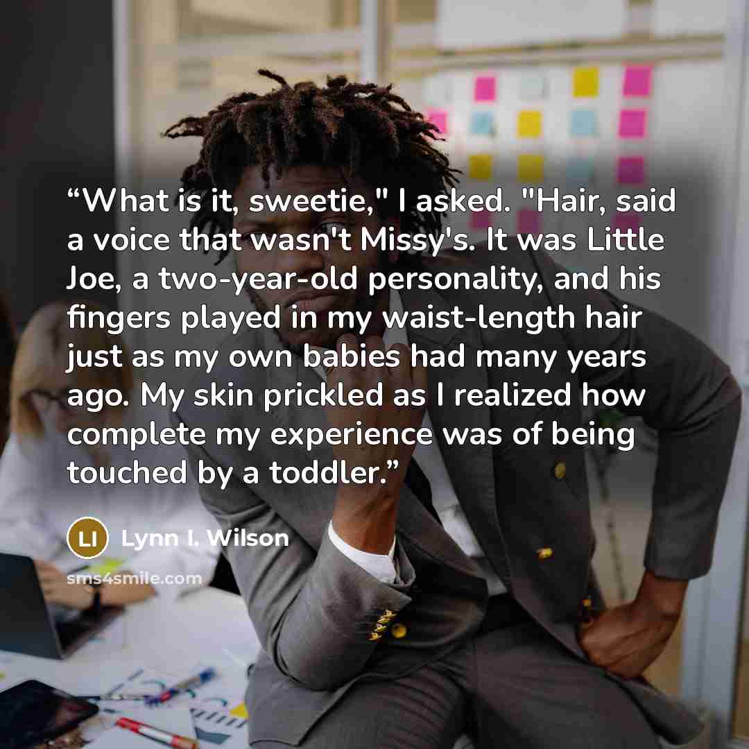 “What is it, sweetie," I asked. "Hair, said a voice that wasn't Missy's. It was Little Joe, a two-year-old personality, and his fingers played in my waist-length hair just as my own babies had many years ago. My skin prickled as I realized how complete my experience was of being touched by a toddler.” quote by Lynn I. Wilson