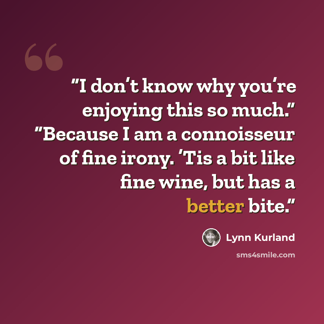 “I don’t know why you’re enjoying this so much.” “Because I am a connoisseur of fine irony. ’Tis a bit like fine wine, but has a better bite.” quote by Lynn Kurland