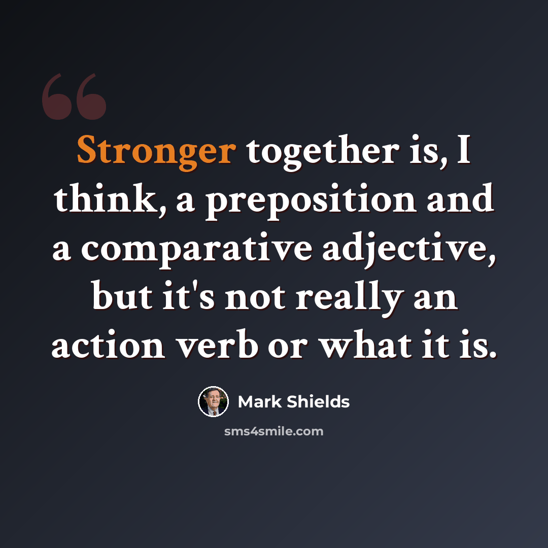 “Stronger together is, I think, a preposition and a comparative adjective, but it's not really an action verb or what it is.” quote by Mark Shields