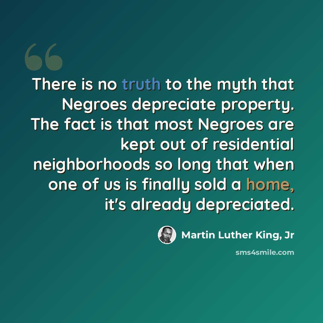 “There is no truth to the myth that Negroes depreciate property. The fact is that most Negroes are kept out of residential neighborhoods so long that when one of us is finally sold a home, it's already depreciated.” quote by Martin Luther King, Jr