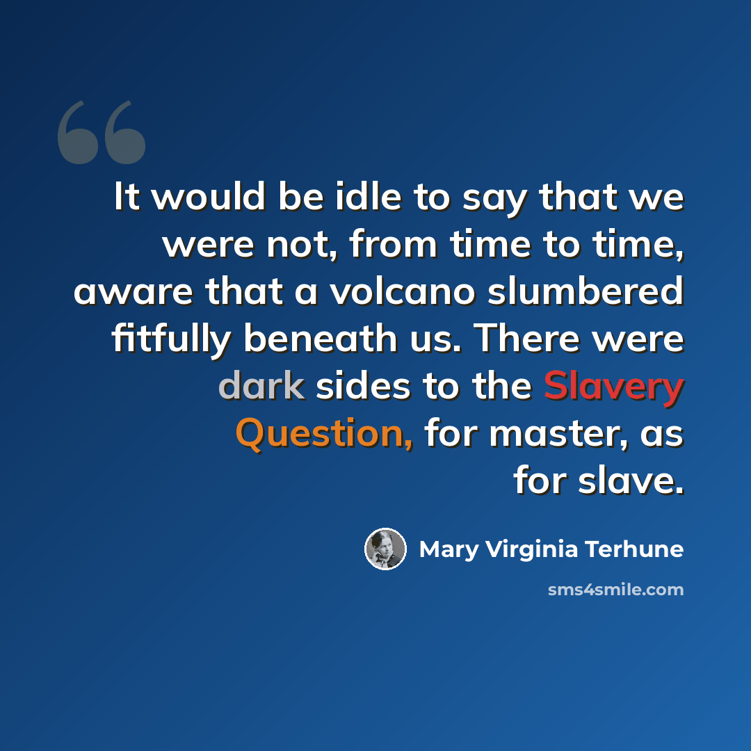 “It would be idle to say that we were not, from time to time, aware that a volcano slumbered fitfully beneath us. There were dark sides to the Slavery Question, for master, as for slave.” quote by Mary Virginia Terhune