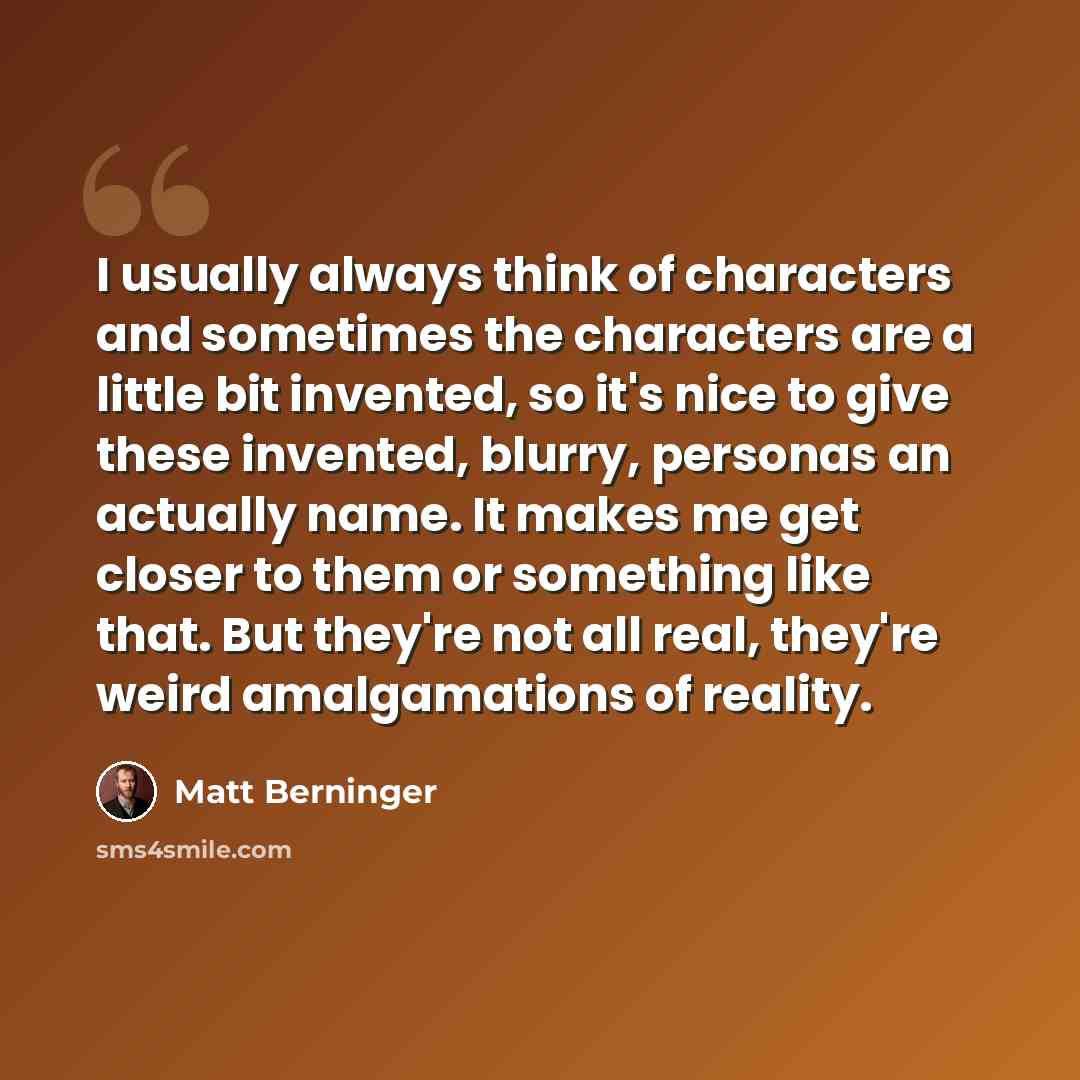 “I usually always think of characters and sometimes the characters are a little bit invented, so it's nice to give these invented, blurry, personas an actually name. It makes me get closer to them or something like that. But they're not all real, they're weird amalgamations of reality.” quote by Matt Berninger