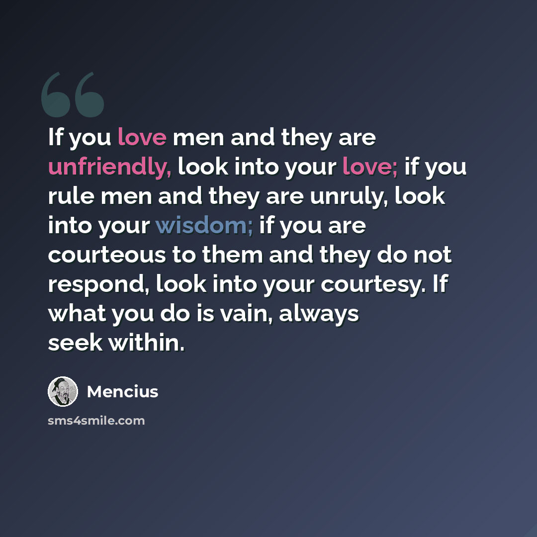 “If you love men and they are unfriendly, look into your love; if you rule men and they are unruly, look into your wisdom; if you are courteous to them and they do not respond, look into your courtesy. If what you do is vain, always seek within.” quote by Mencius