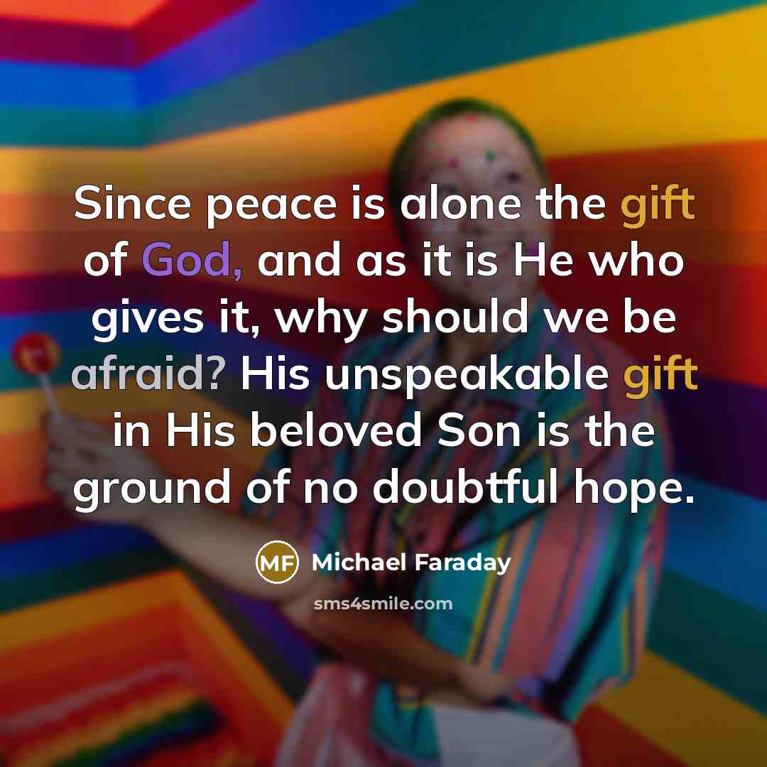 “Since peace is alone the gift of God, and as it is He who gives it, why should we be afraid? His unspeakable gift in His beloved Son is the ground of no doubtful hope.” quote by Michael Faraday