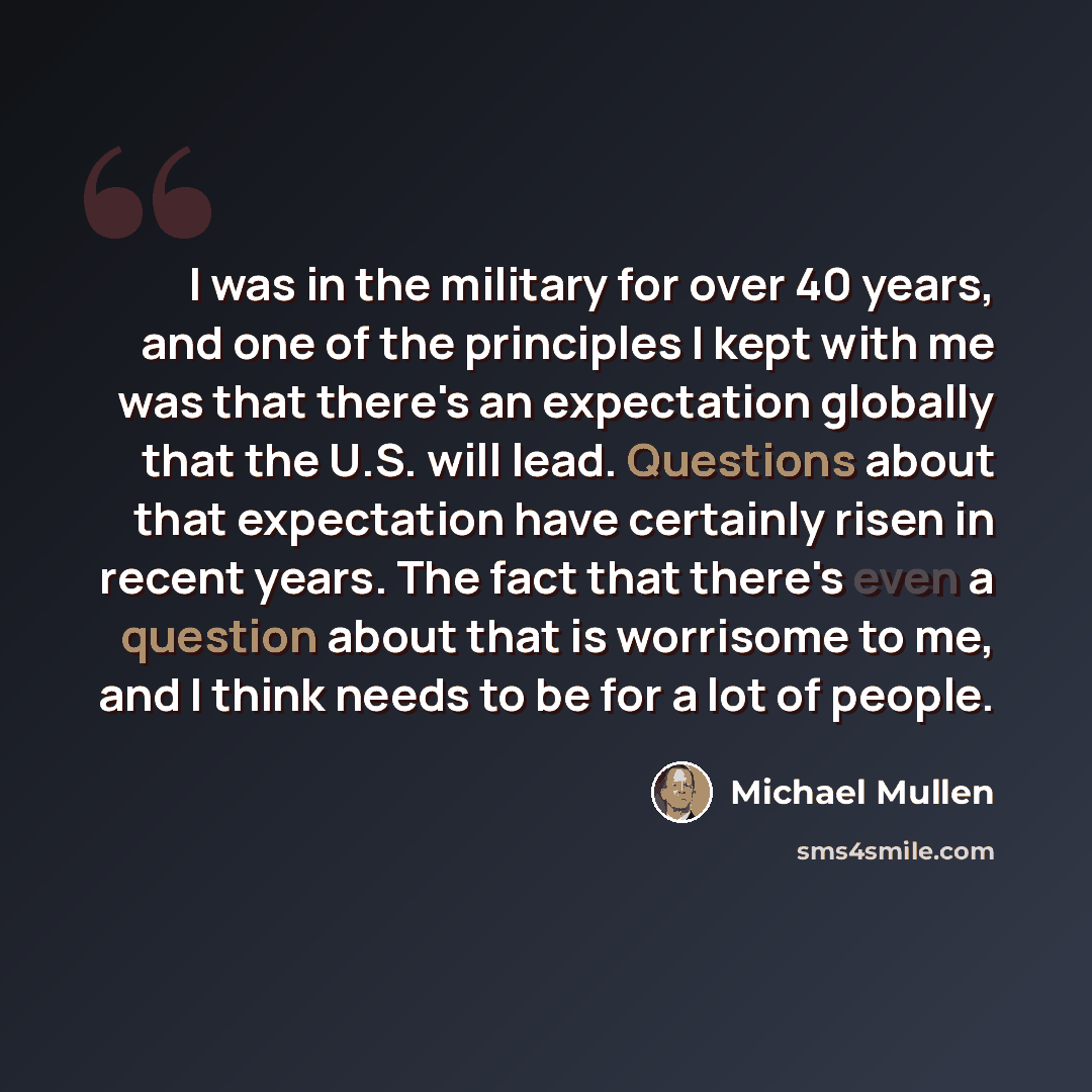 “I was in the military for over 40 years, and one of the principles I kept with me was that there's an expectation globally that the U.S. will lead. Questions about that expectation have certainly risen in recent years. The fact that there's even a question about that is worrisome to me, and I…” quote by Michael Mullen