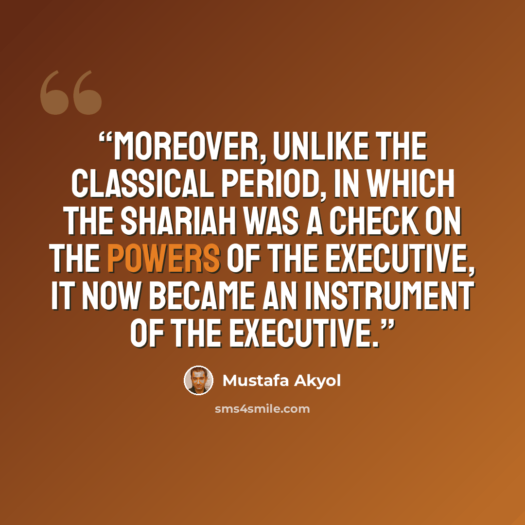 “Moreover, unlike the classical period, in which the Shariah was a check on the powers of the executive, it now became an instrument of the executive.” quote by Mustafa Akyol
