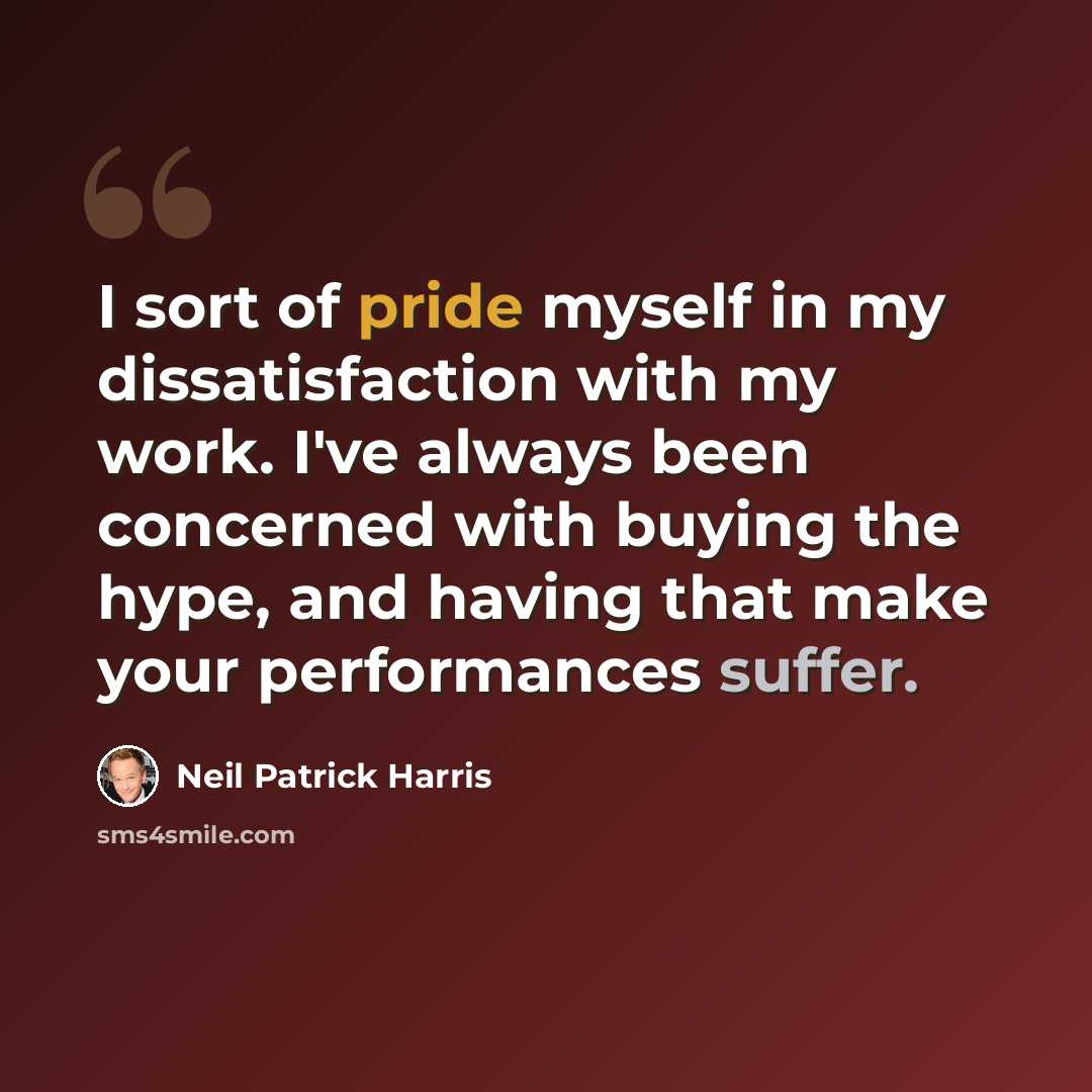 “I sort of pride myself in my dissatisfaction with my work. I've always been concerned with buying the hype, and having that make your performances suffer.” quote by Neil Patrick Harris