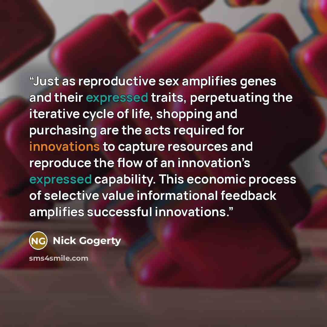 “Just as reproductive sex amplifies genes and their expressed traits, perpetuating the iterative cycle of life, shopping and purchasing are the acts required for innovations to capture resources and reproduce the flow of an innovation’s expressed capability. This economic process of selective value…” quote by Nick Gogerty