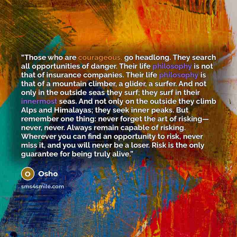 “Those who are courageous, go headlong. They search all opportunities of danger. Their life philosophy is not that of insurance companies. Their life philosophy is that of a mountain climber, a glider, a surfer. And not only in the outside seas they surf; they surf in their innermost seas. And not…” quote by Osho