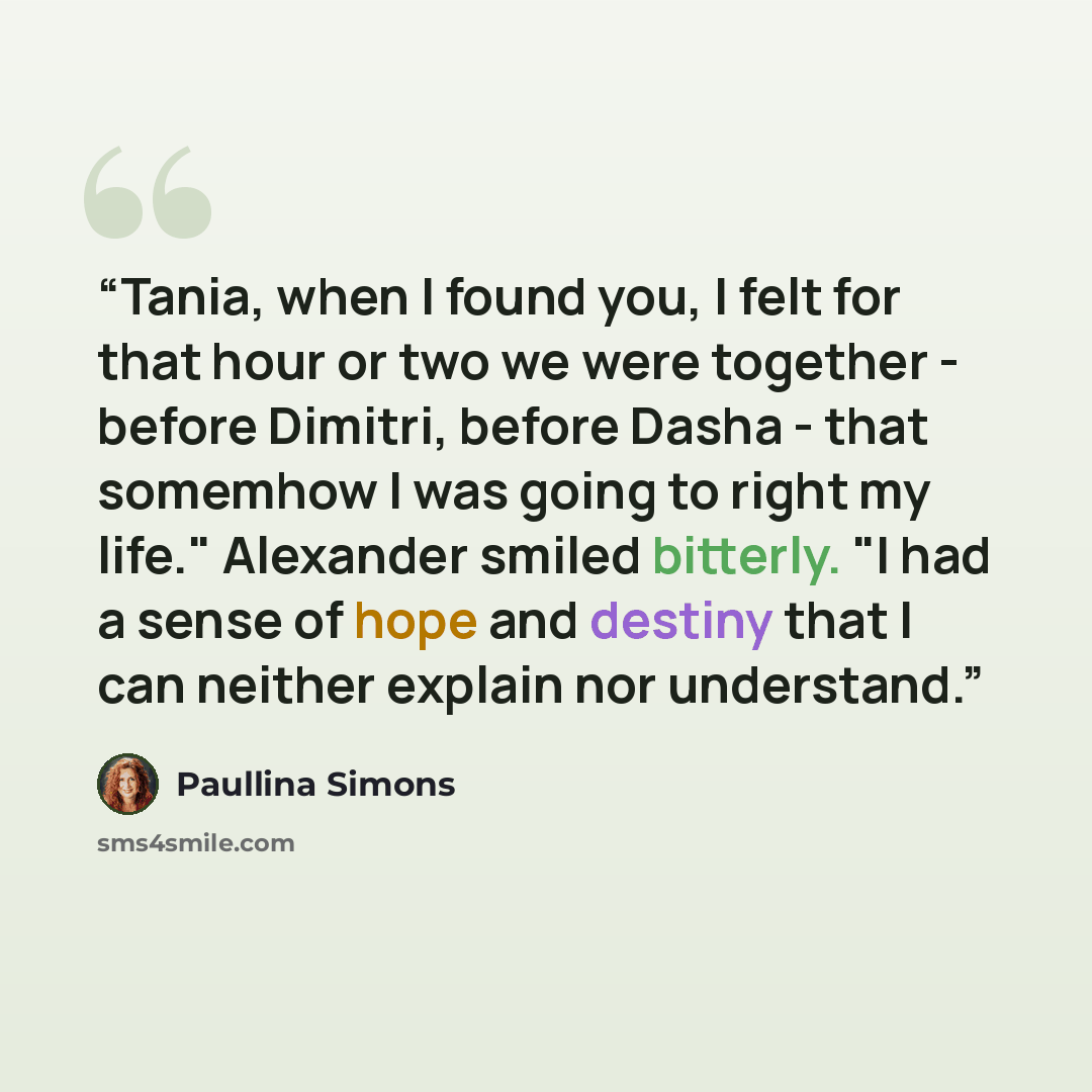 “Tania, when I found you, I felt for that hour or two we were together - before Dimitri, before Dasha - that somemhow I was going to right my life." Alexander smiled bitterly. "I had a sense of hope and destiny that I can neither explain nor understand.” quote by Paullina Simons