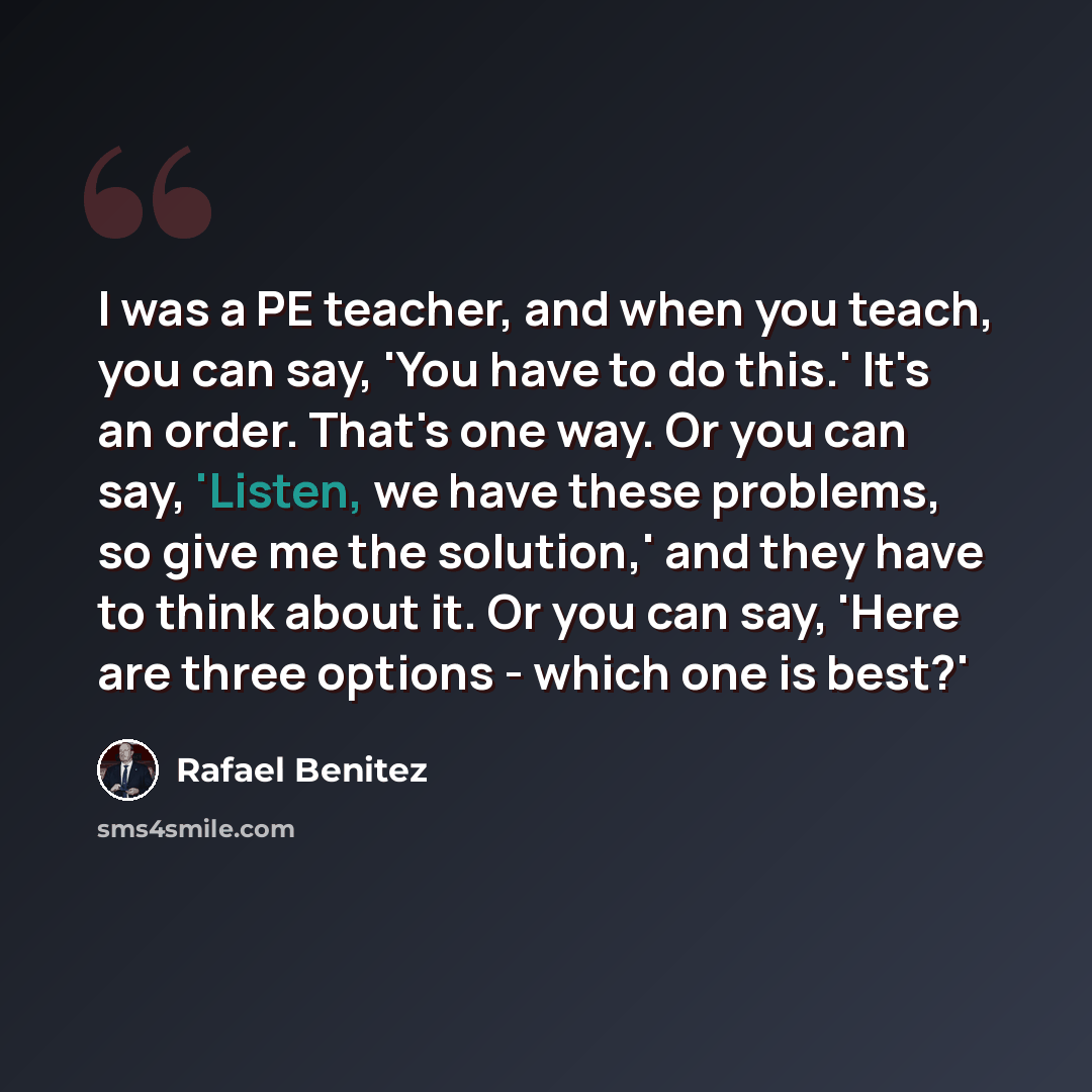 “I was a PE teacher, and when you teach, you can say, 'You have to do this.' It's an order. That's one way. Or you can say, 'Listen, we have these problems, so give me the solution,' and they have to think about it. Or you can say, 'Here are three options - which one is best?'” quote by Rafael Benitez