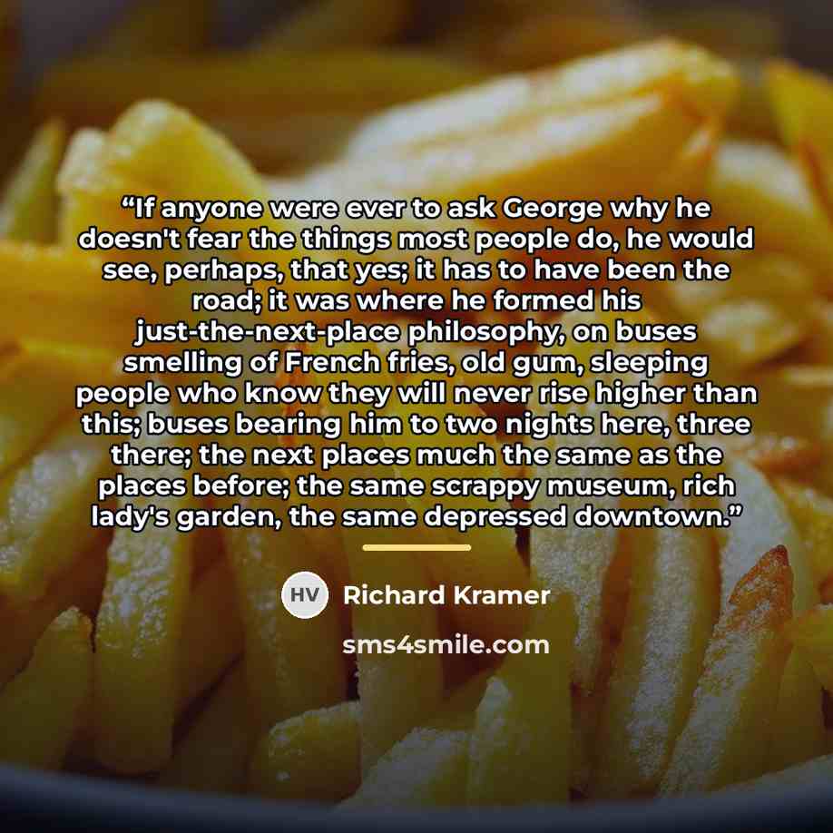“If anyone were ever to ask George why he doesn't fear the things most people do, he would see, perhaps, that yes; it has to have been the road; it was where he formed his just-the-next-place philosophy, on buses smelling of French fries, old gum, sleeping people who know they will never rise…” quote by Richard Kramer