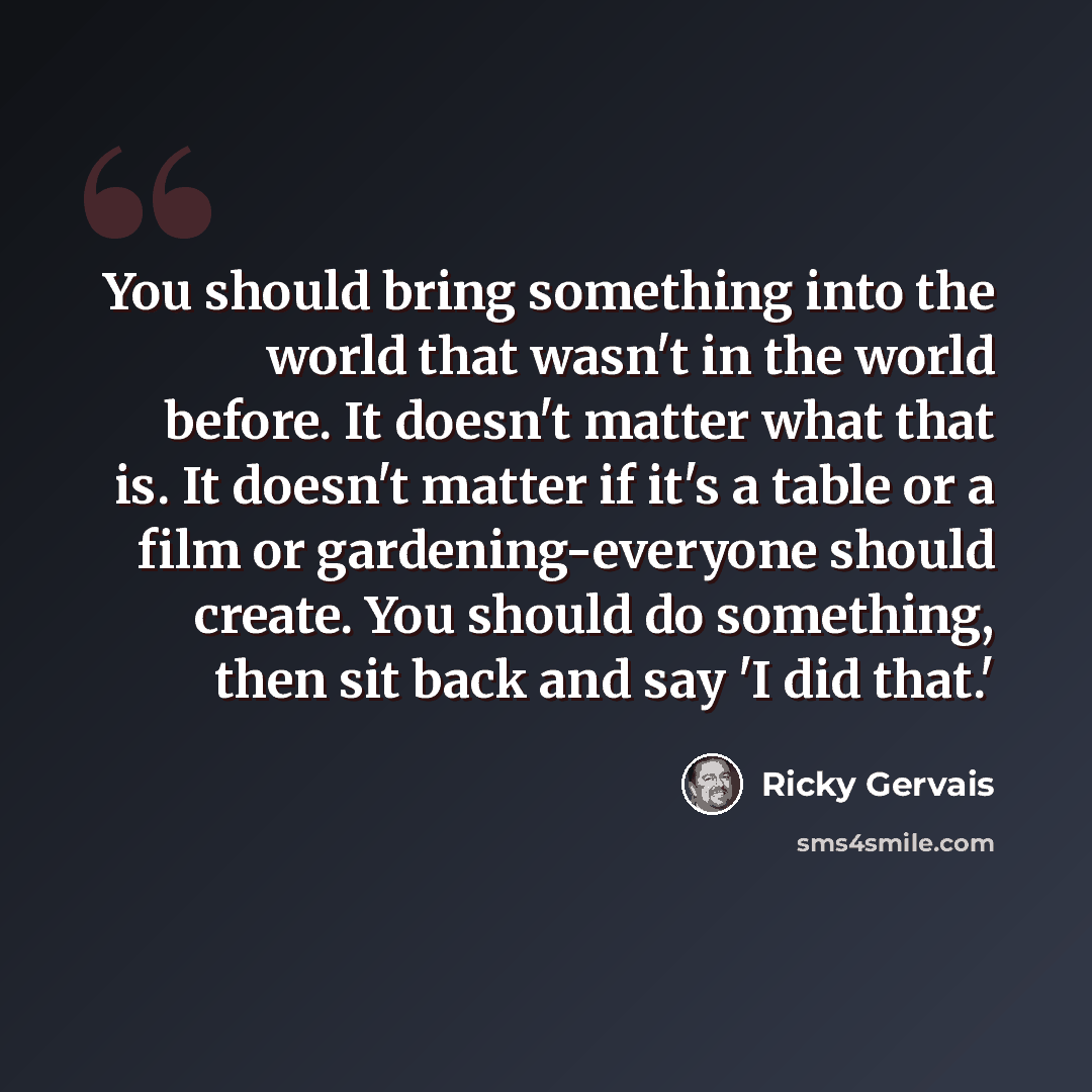 “You should bring something into the world that wasn't in the world before. It doesn't matter what that is. It doesn't matter if it's a table or a film or gardening-everyone should create. You should do something, then sit back and say 'I did that.'” quote by Ricky Gervais