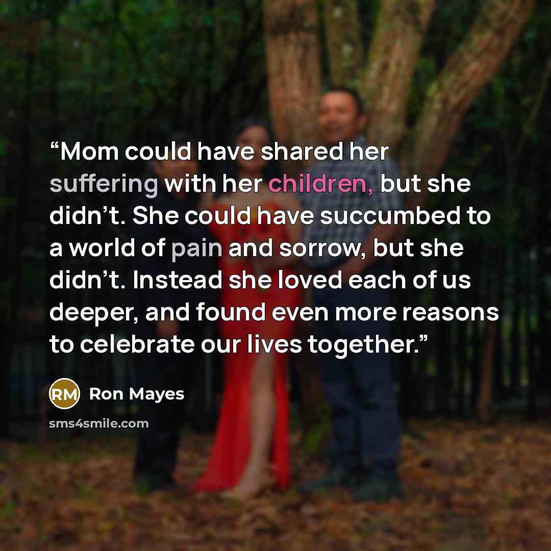 “Mom could have shared her suffering with her children, but she didn't. She could have succumbed to a world of pain and sorrow, but she didn't. Instead she loved each of us deeper, and found even more reasons to celebrate our lives together.” quote by Ron Mayes