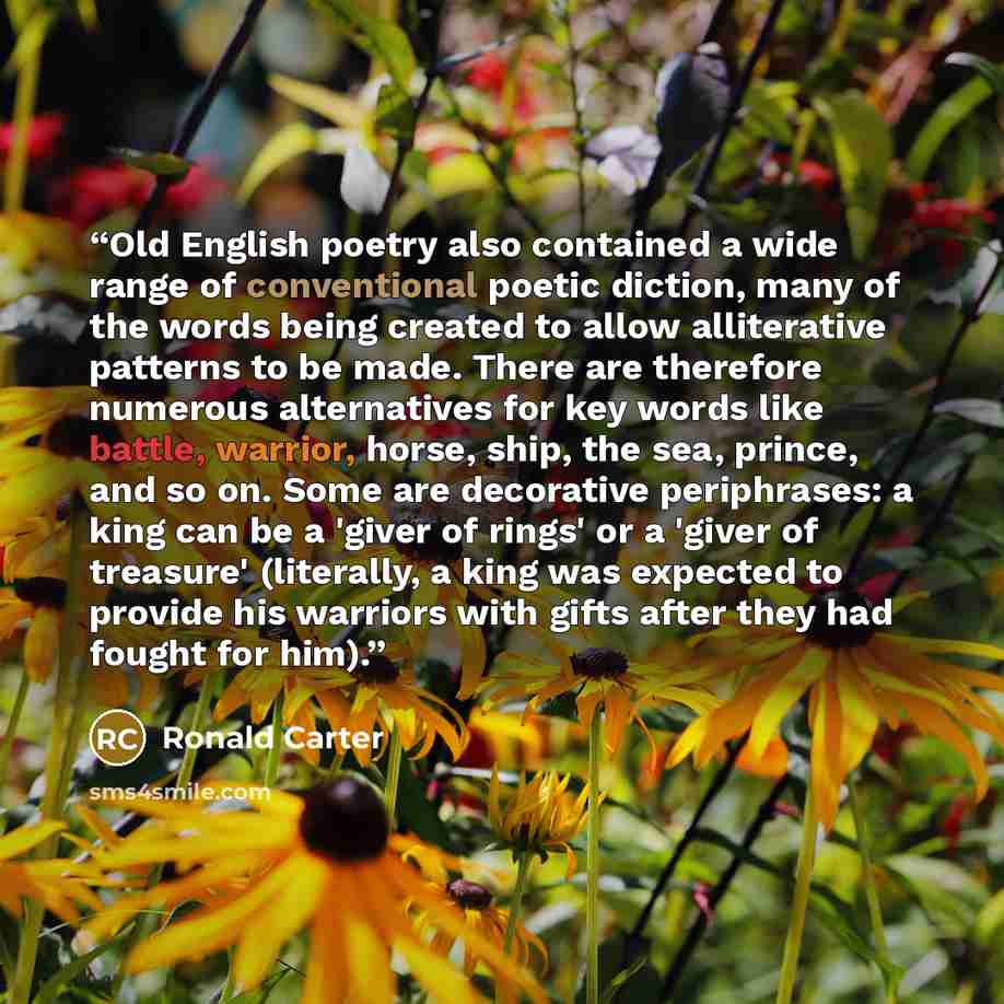 “Old English poetry also contained a wide range of conventional poetic diction, many of the words being created to allow alliterative patterns to be made. There are therefore numerous alternatives for key words like battle, warrior, horse, ship, the sea, prince, and so on. Some are decorative…” quote by Ronald Carter