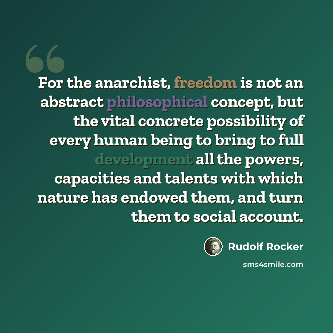 “For the anarchist, freedom is not an abstract philosophical concept, but the vital concrete possibility of every human being to bring to full development all the powers, capacities and talents with which nature has endowed them, and turn them to social account.” quote by Rudolf Rocker