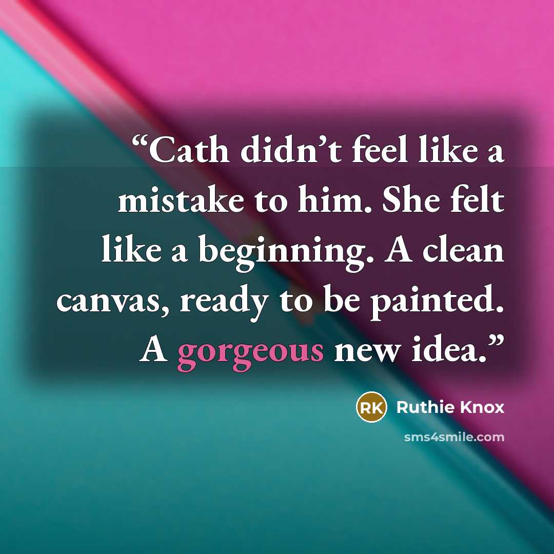 “Cath didn’t feel like a mistake to him. She felt like a beginning. A clean canvas, ready to be painted. A gorgeous new idea.” quote by Ruthie Knox