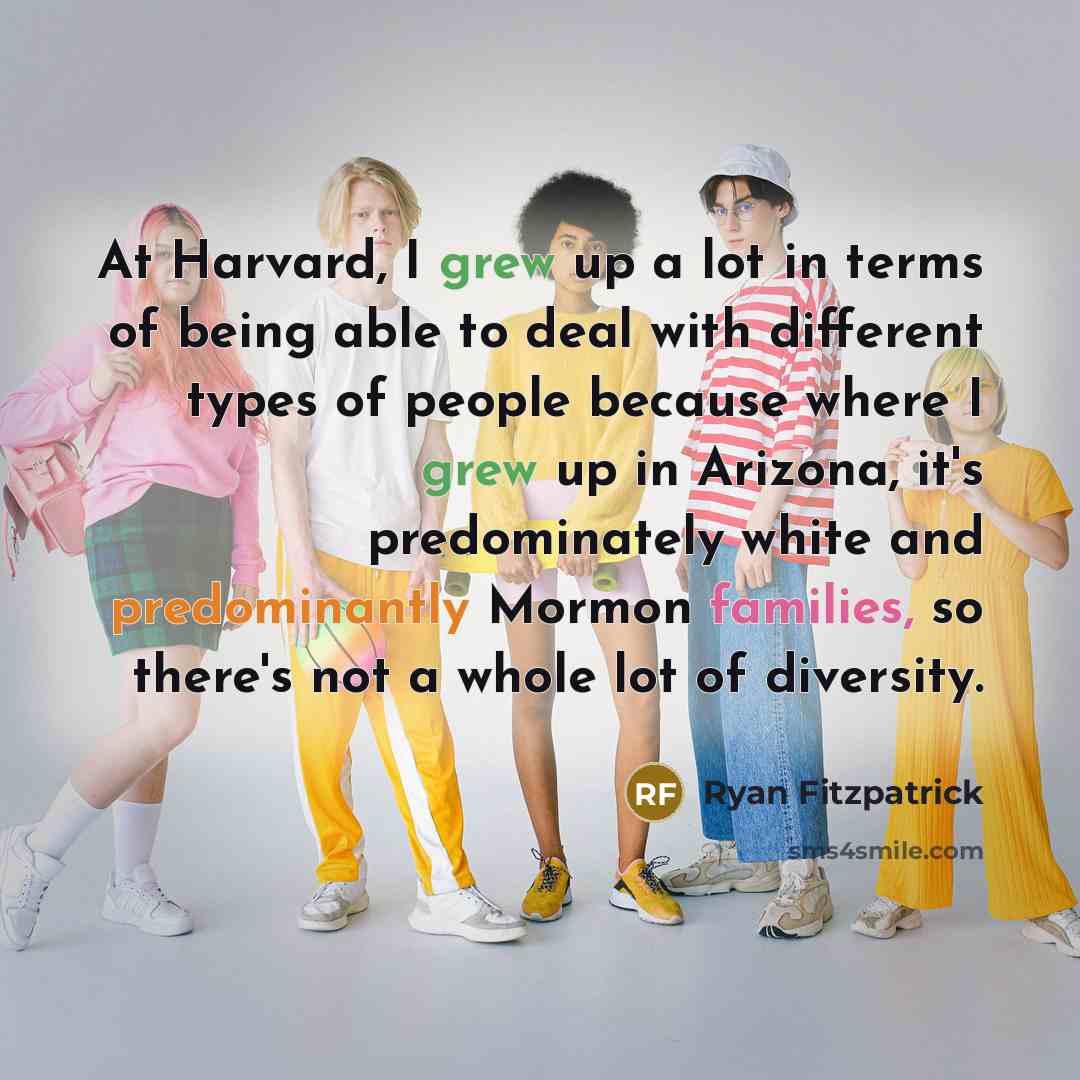 “At Harvard, I grew up a lot in terms of being able to deal with different types of people because where I grew up in Arizona, it's predominately white and predominantly Mormon families, so there's not a whole lot of diversity.” quote by Ryan Fitzpatrick
