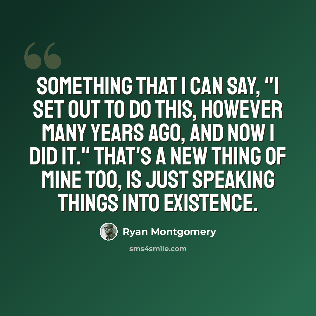 “Something that I can say, "I set out to do this, however many years ago, and now I did it." That's a new thing of mine too, is just speaking things into existence.” quote by Ryan Montgomery