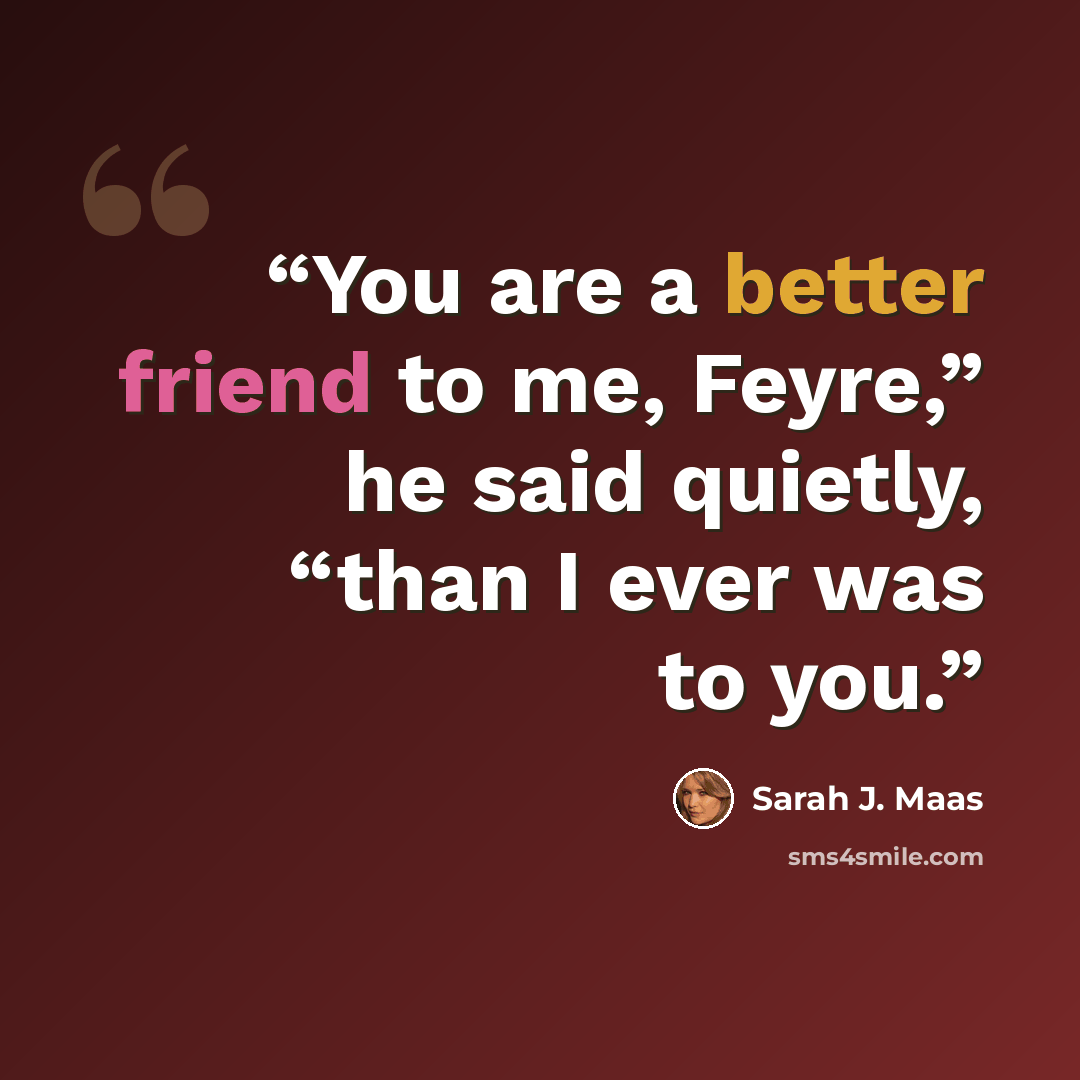 “You are a better friend to me, Feyre,” he said quietly, “than I ever was to you.” quote by Sarah J. Maas