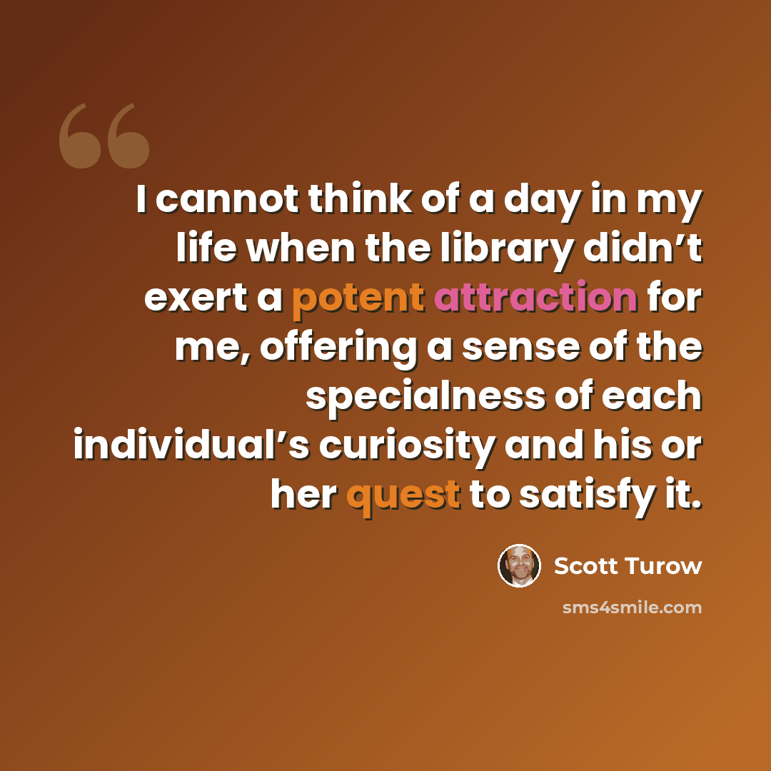 “I cannot think of a day in my life when the library didn’t exert a potent attraction for me, offering a sense of the specialness of each individual’s curiosity and his or her quest to satisfy it.” quote by Scott Turow