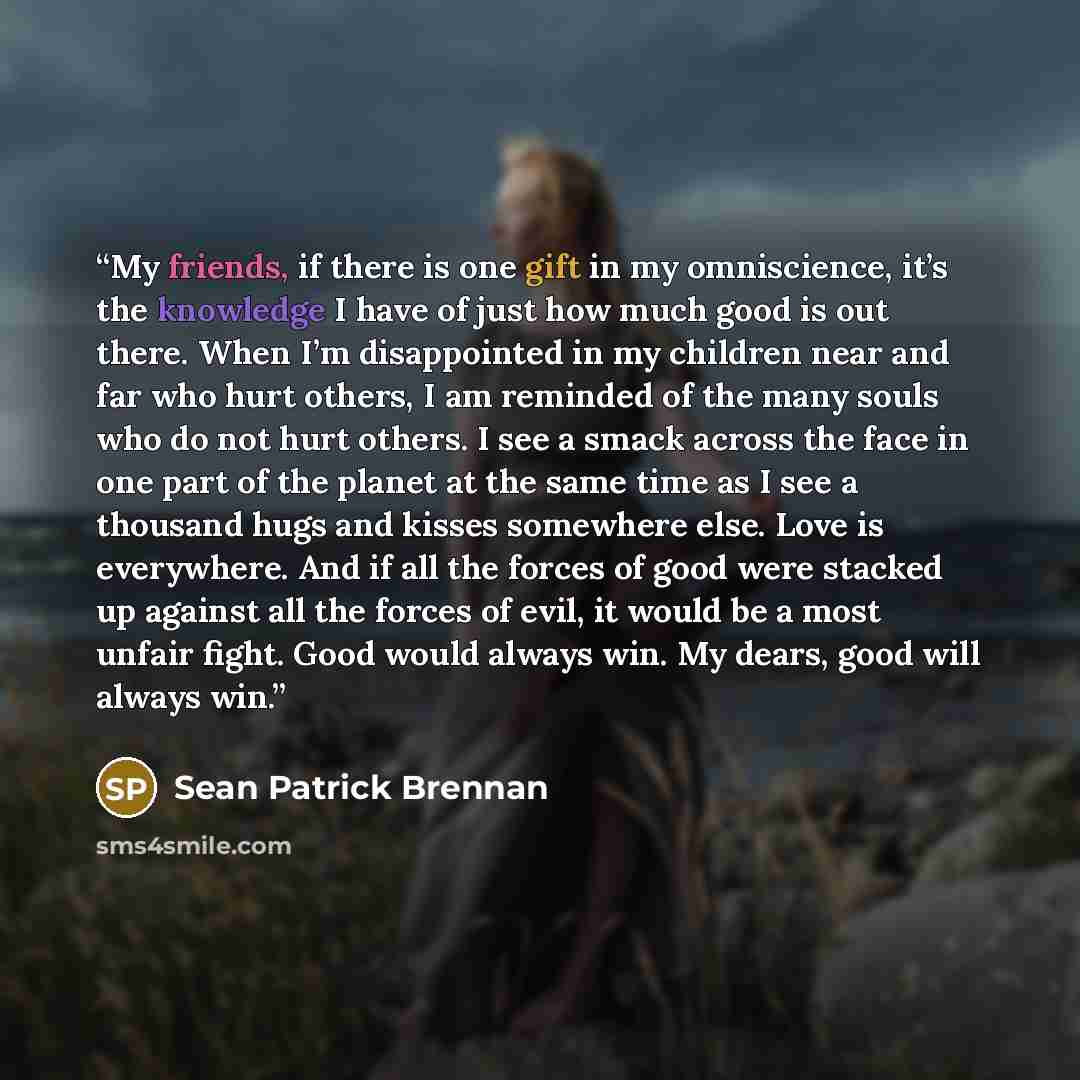 “My friends, if there is one gift in my omniscience, it’s the knowledge I have of just how much good is out there. When I’m disappointed in my children near and far who hurt others, I am reminded of the many souls who do not hurt others. I see a smack across the face in one part of the planet at…” quote by Sean Patrick Brennan
