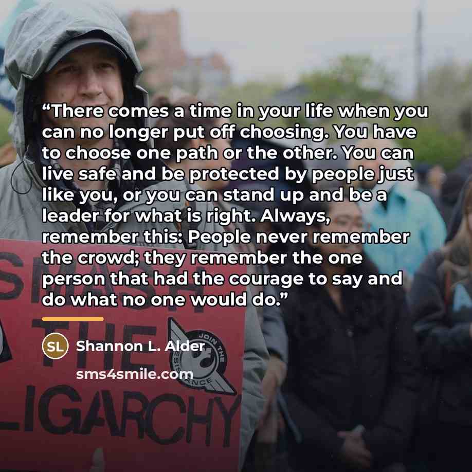 “There comes a time in your life when you can no longer put off choosing. You have to choose one path or the other. You can live safe and be protected by people just like you, or you can stand up and be a leader for what is right. Always, remember this: People never remember the crowd; they…” quote by Shannon L. Alder