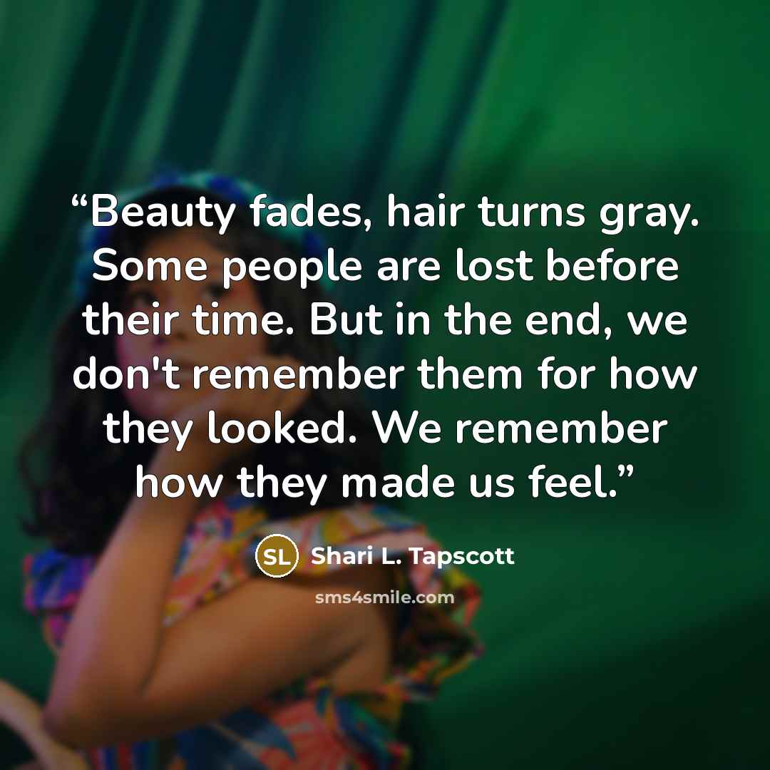 “Beauty fades, hair turns gray. Some people are lost before their time. But in the end, we don't remember them for how they looked. We remember how they made us feel.” quote by Shari L. Tapscott