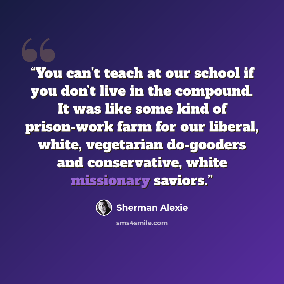 “You can't teach at our school if you don’t live in the compound. It was like some kind of prison-work farm for our liberal, white, vegetarian do-gooders and conservative, white missionary saviors.” quote by Sherman Alexie