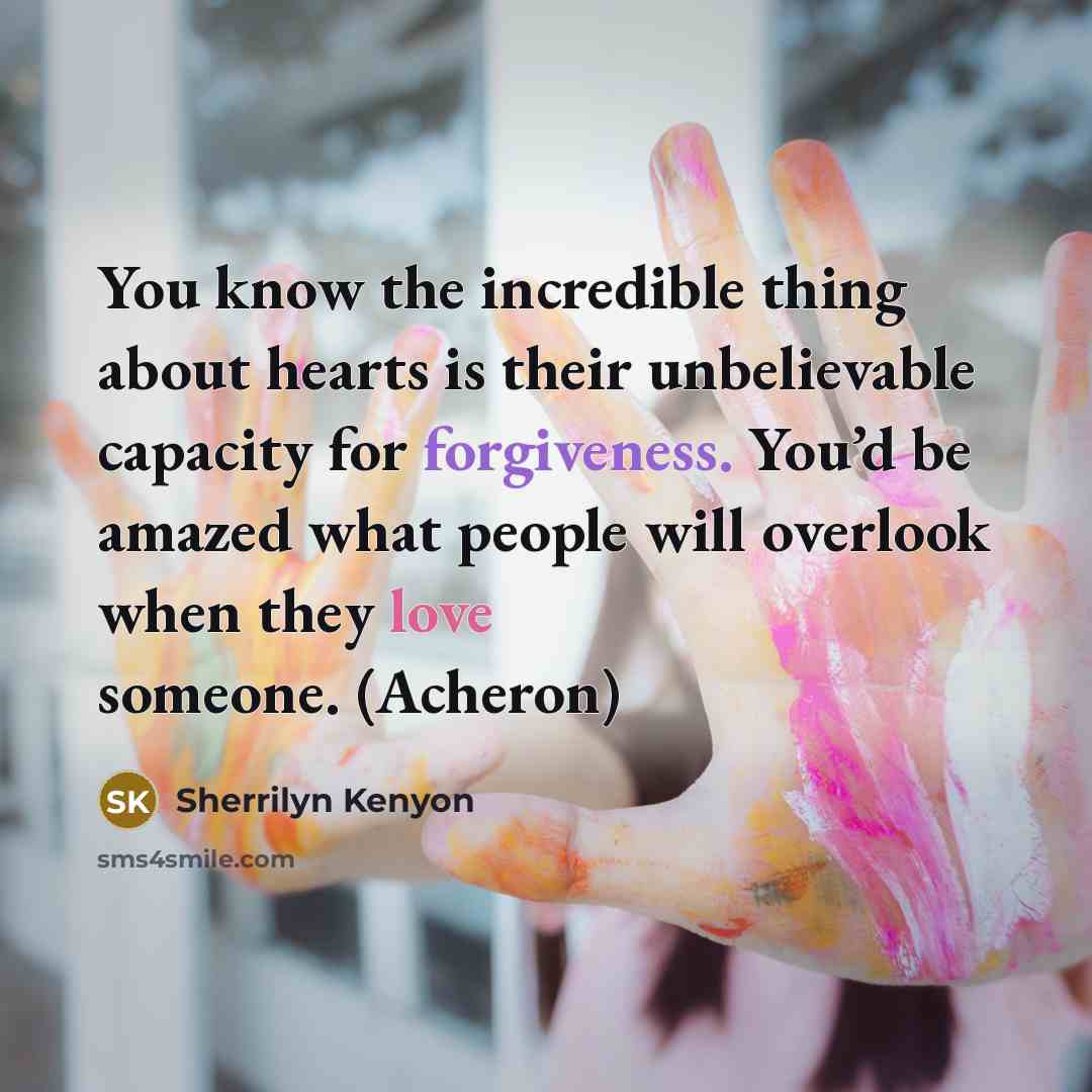 “You know the incredible thing about hearts is their unbelievable capacity for forgiveness. You’d be amazed what people will overlook when they love someone. (Acheron)” quote by Sherrilyn Kenyon