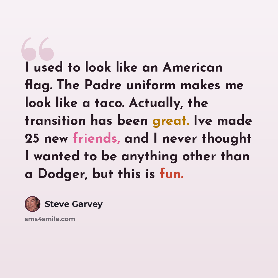 “I used to look like an American flag. The Padre uniform makes me look like a taco. Actually, the transition has been great. Ive made 25 new friends, and I never thought I wanted to be anything other than a Dodger, but this is fun.” quote by Steve Garvey