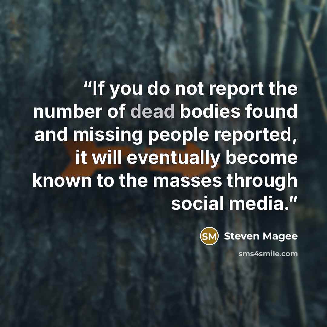 “If you do not report the number of dead bodies found and missing people reported, it will eventually become known to the masses through social media.” quote by Steven Magee