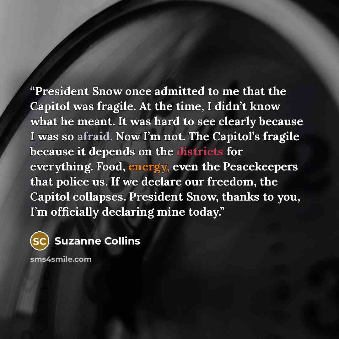 “President Snow once admitted to me that the Capitol was fragile. At the time, I didn’t know what he meant. It was hard to see clearly because I was so afraid. Now I’m not. The Capitol’s fragile because it depends on the districts for everything. Food, energy, even the Peacekeepers that police us…” quote by Suzanne Collins