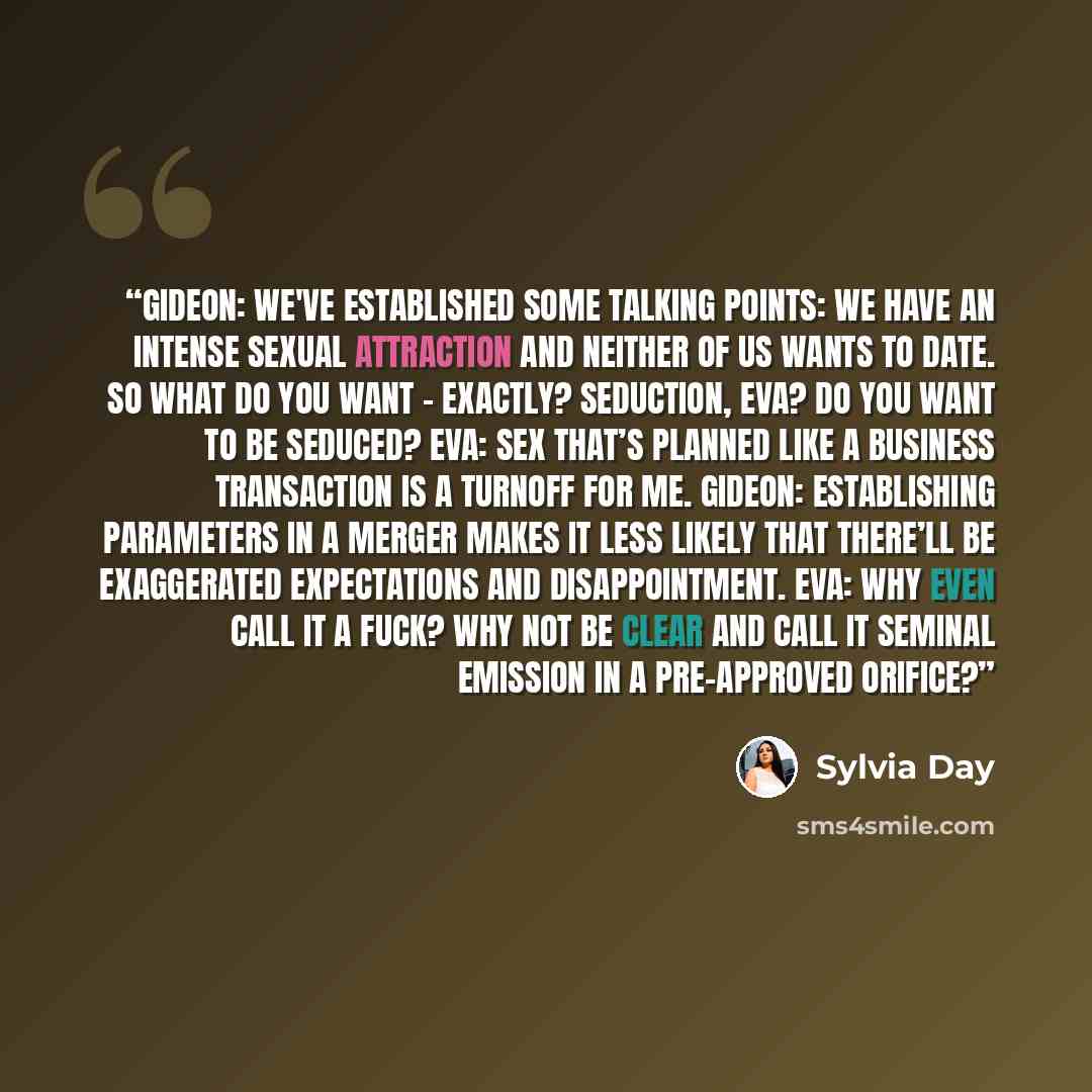 “Gideon: We've established some talking points: we have an intense sexual attraction and neither of us wants to date. So what do you want – exactly? Seduction, Eva? Do you want to be seduced? Eva: Sex that’s planned like a business transaction is a turnoff for me. Gideon: Establishing parameters in…” quote by Sylvia Day
