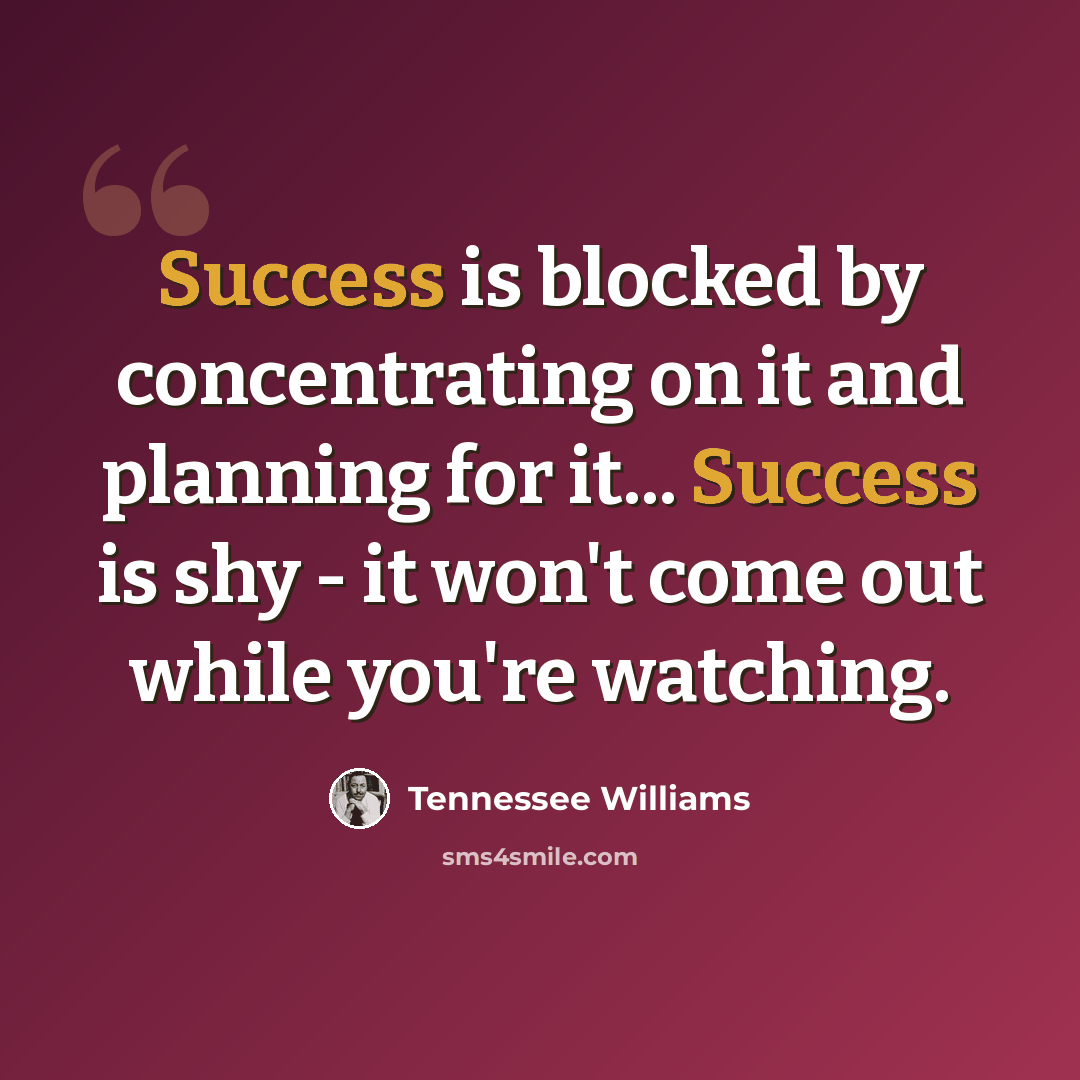 “Success is blocked by concentrating on it and planning for it... Success is shy - it won't come out while you're watching.” quote by Tennessee Williams