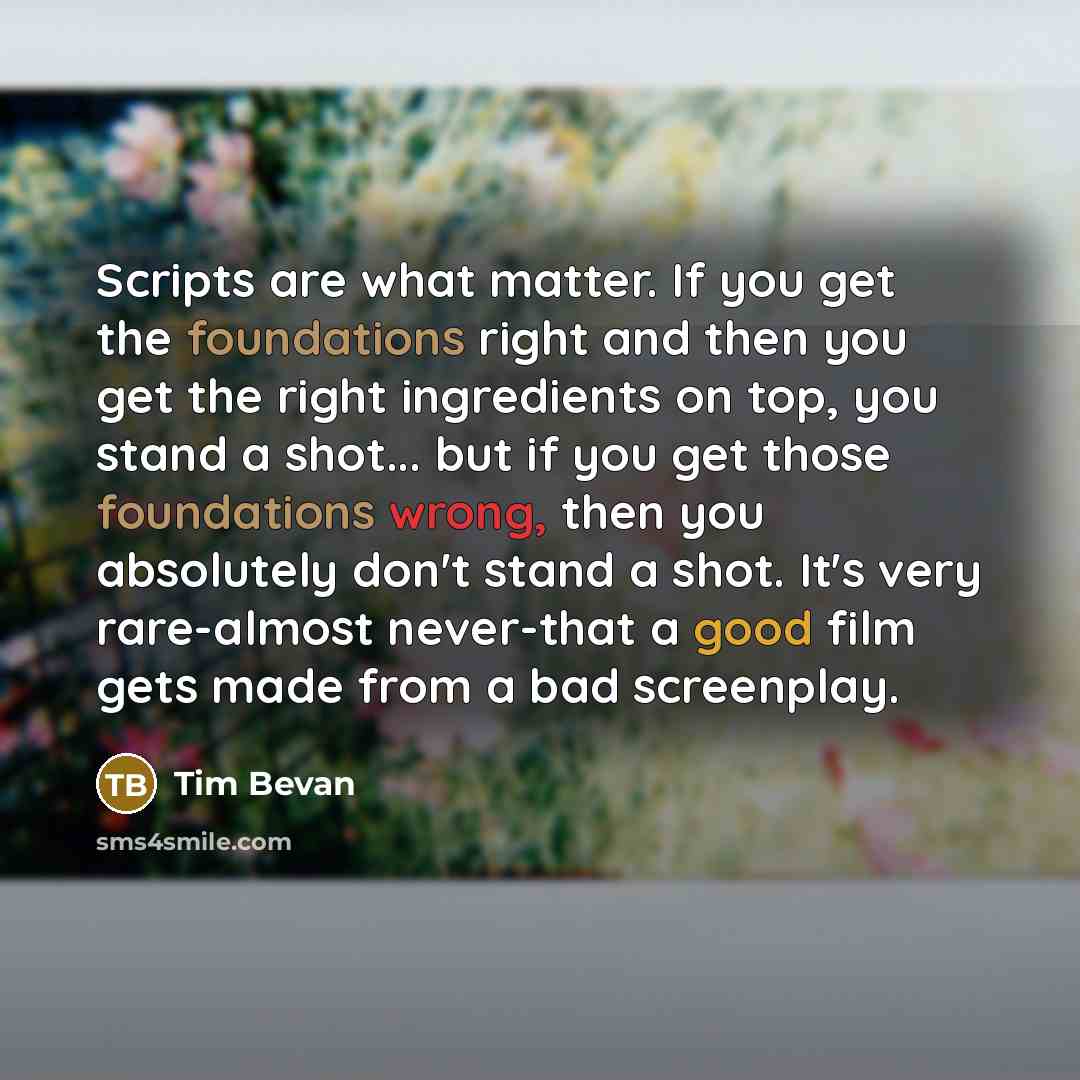 “Scripts are what matter. If you get the foundations right and then you get the right ingredients on top, you stand a shot... but if you get those foundations wrong, then you absolutely don't stand a shot. It's very rare-almost never-that a good film gets made from a bad screenplay.” quote by Tim Bevan