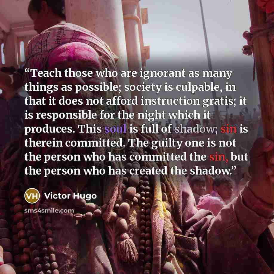 “Teach those who are ignorant as many things as possible; society is culpable, in that it does not afford instruction gratis; it is responsible for the night which it produces. This soul is full of shadow; sin is therein committed. The guilty one is not the person who has committed the sin, but the…” quote by Victor Hugo