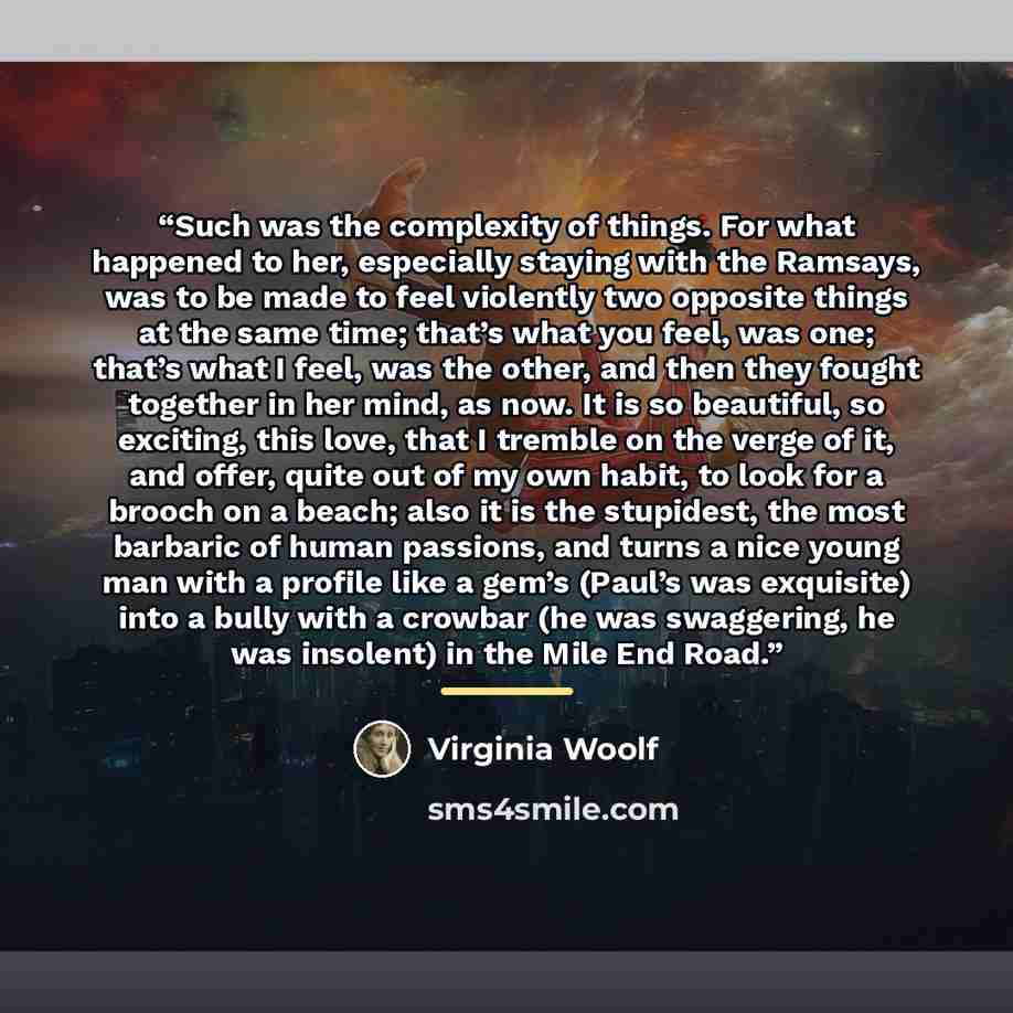 “Such was the complexity of things. For what happened to her, especially staying with the Ramsays, was to be made to feel violently two opposite things at the same time; that’s what you feel, was one; that’s what I feel, was the other, and then they fought together in her mind, as now. It is so…” quote by Virginia Woolf