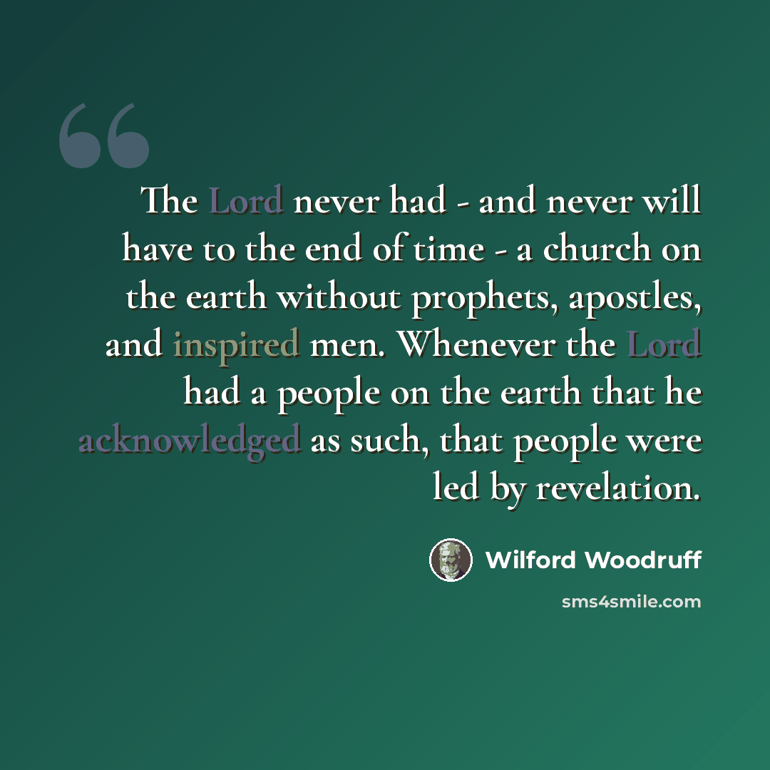 “The Lord never had - and never will have to the end of time - a church on the earth without prophets, apostles, and inspired men. Whenever the Lord had a people on the earth that he acknowledged as such, that people were led by revelation.” quote by Wilford Woodruff
