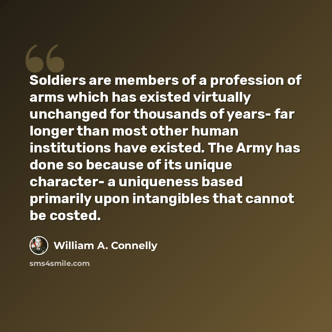 “Soldiers are members of a profession of arms which has existed virtually unchanged for thousands of years- far longer than most other human institutions have existed. The Army has done so because of its unique character- a uniqueness based primarily upon intangibles that cannot be costed.” quote by William A. Connelly