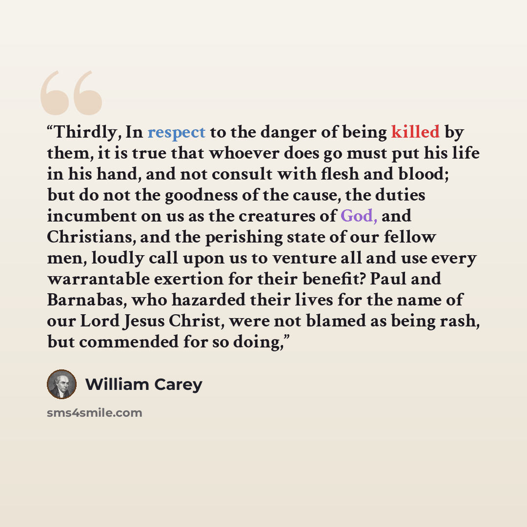 “Thirdly, In respect to the danger of being killed by them, it is true that whoever does go must put his life in his hand, and not consult with flesh and blood; but do not the goodness of the cause, the duties incumbent on us as the creatures of God, and Christians, and the perishing state of our…” quote by William Carey