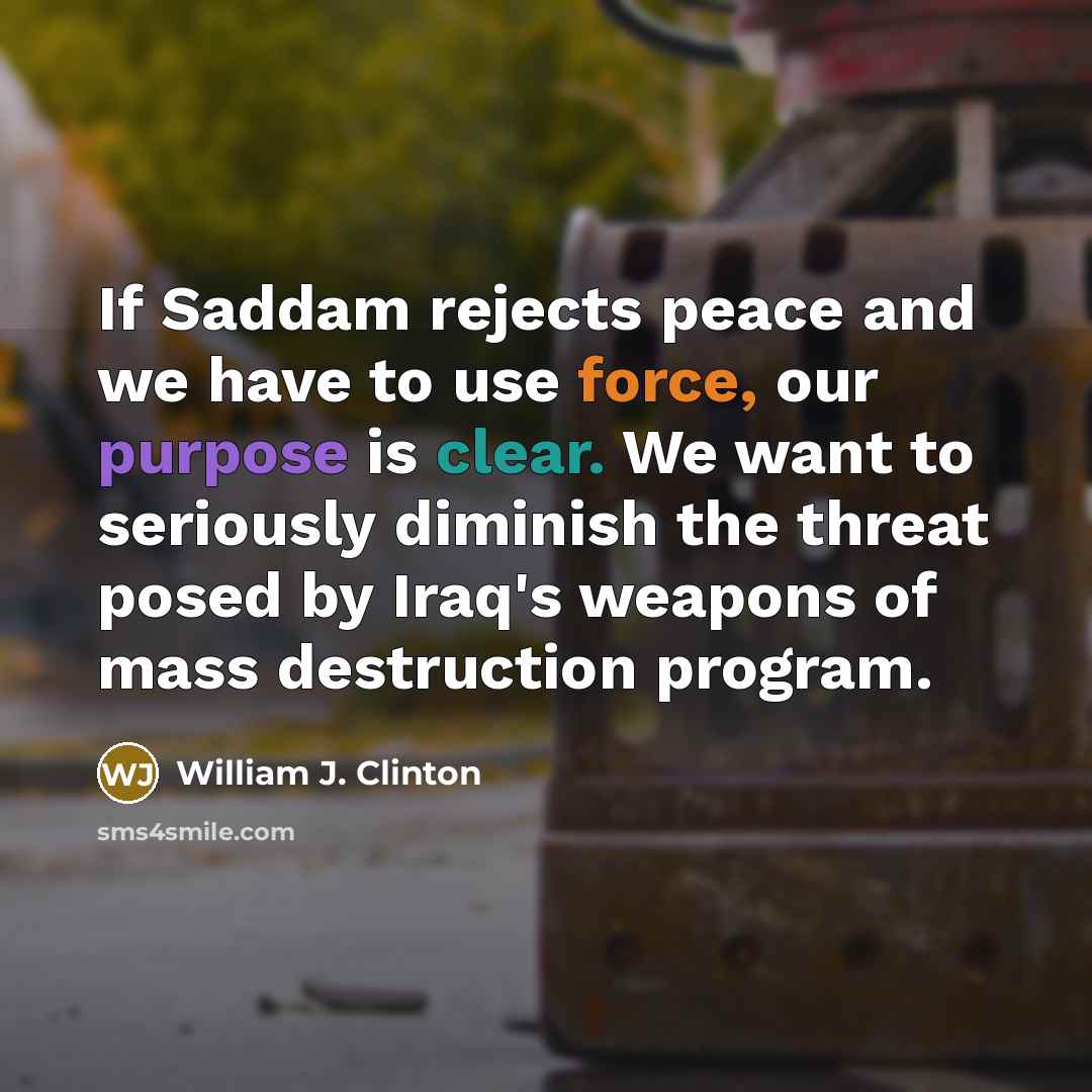 “If Saddam rejects peace and we have to use force, our purpose is clear. We want to seriously diminish the threat posed by Iraq's weapons of mass destruction program.” quote by William J. Clinton