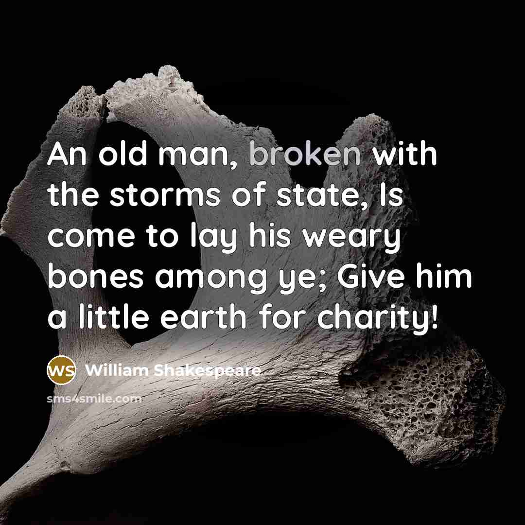 “An old man, broken with the storms of state, Is come to lay his weary bones among ye; Give him a little earth for charity!” quote by William Shakespeare