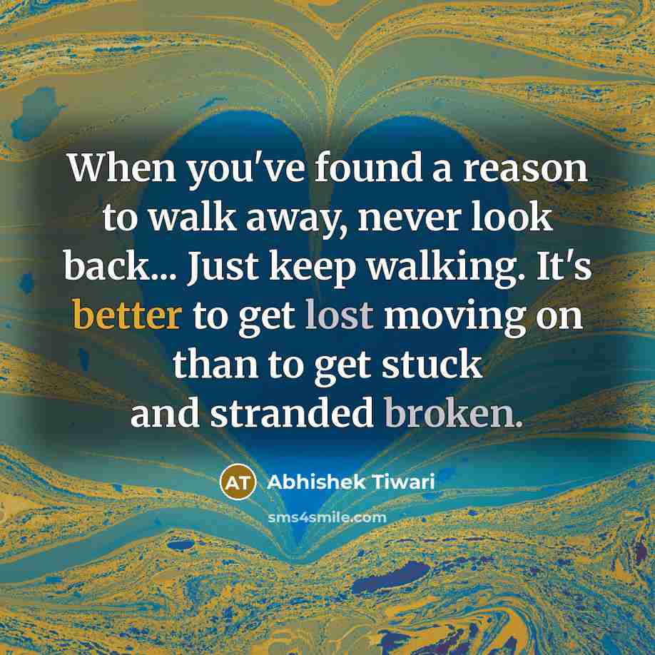 “When you've found a reason to walk away, never look back... Just keep walking. It's better to get lost moving on than to get stuck and stranded broken.” quote by Abhishek Tiwari