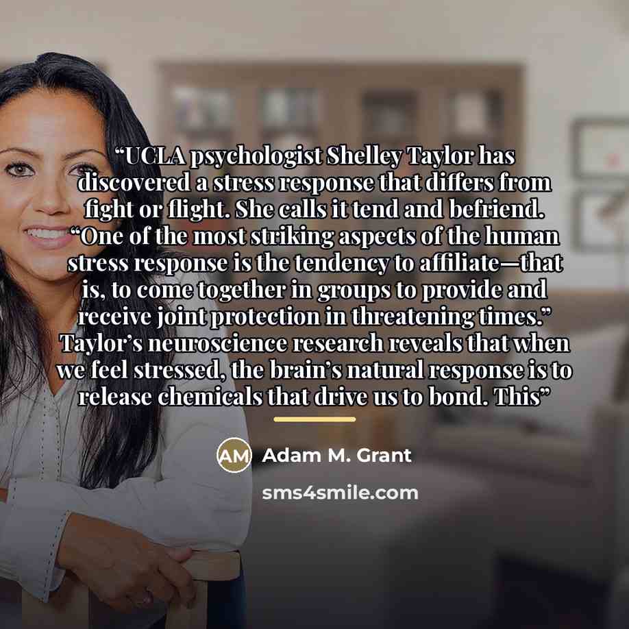 “UCLA psychologist Shelley Taylor has discovered a stress response that differs from fight or flight. She calls it tend and befriend. “One of the most striking aspects of the human stress response is the tendency to affiliate—that is, to come together in groups to provide and receive joint…” quote by Adam M. Grant