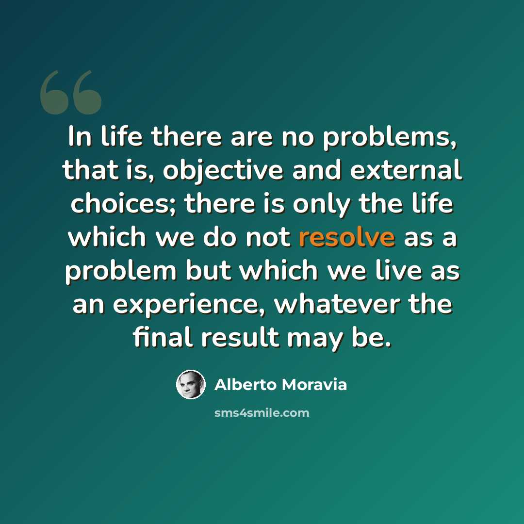 “In life there are no problems, that is, objective and external choices; there is only the life which we do not resolve as a problem but which we live as an experience, whatever the final result may be.” quote by Alberto Moravia