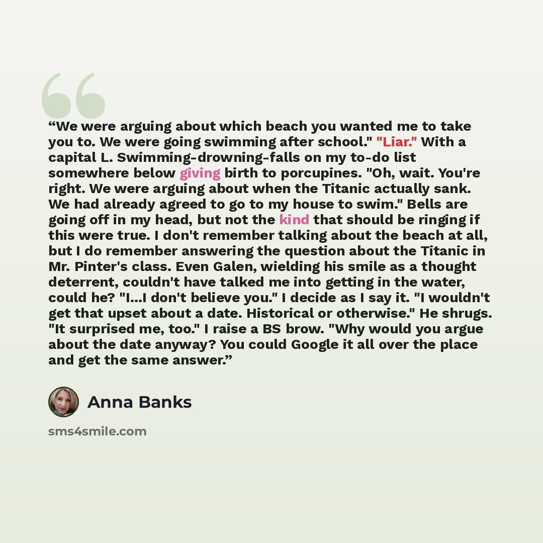 “We were arguing about which beach you wanted me to take you to. We were going swimming after school." "Liar." With a capital L. Swimming-drowning-falls on my to-do list somewhere below giving birth to porcupines. "Oh, wait. You're right. We were arguing about when the Titanic actually sank. We had…” quote by Anna Banks