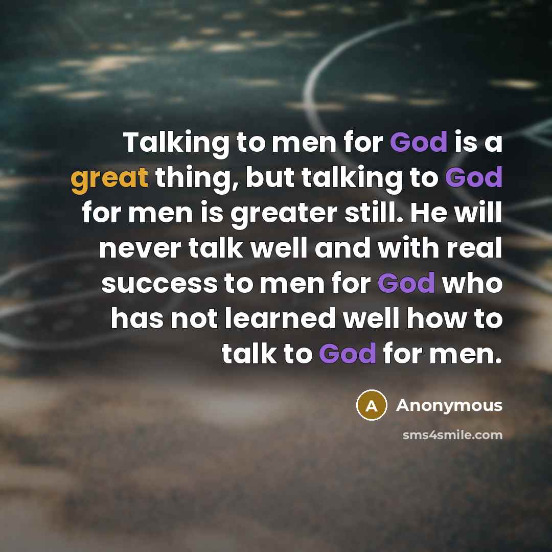 “Talking to men for God is a great thing, but talking to God for men is greater still. He will never talk well and with real success to men for God who has not learned well how to talk to God for men.” quote by Anonymous