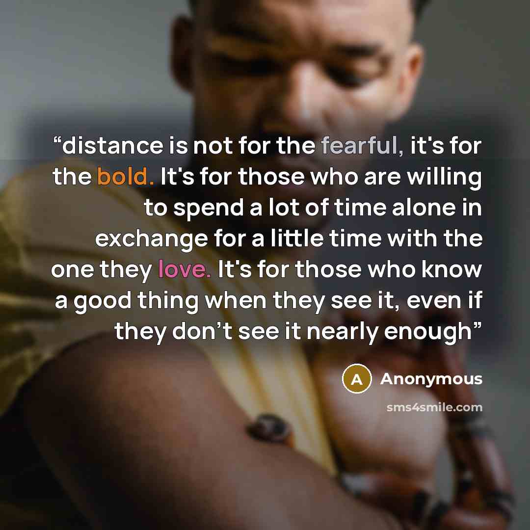 “distance is not for the fearful, it's for the bold. It's for those who are willing to spend a lot of time alone in exchange for a little time with the one they love. It's for those who know a good thing when they see it, even if they don't see it nearly enough” quote by Anonymous