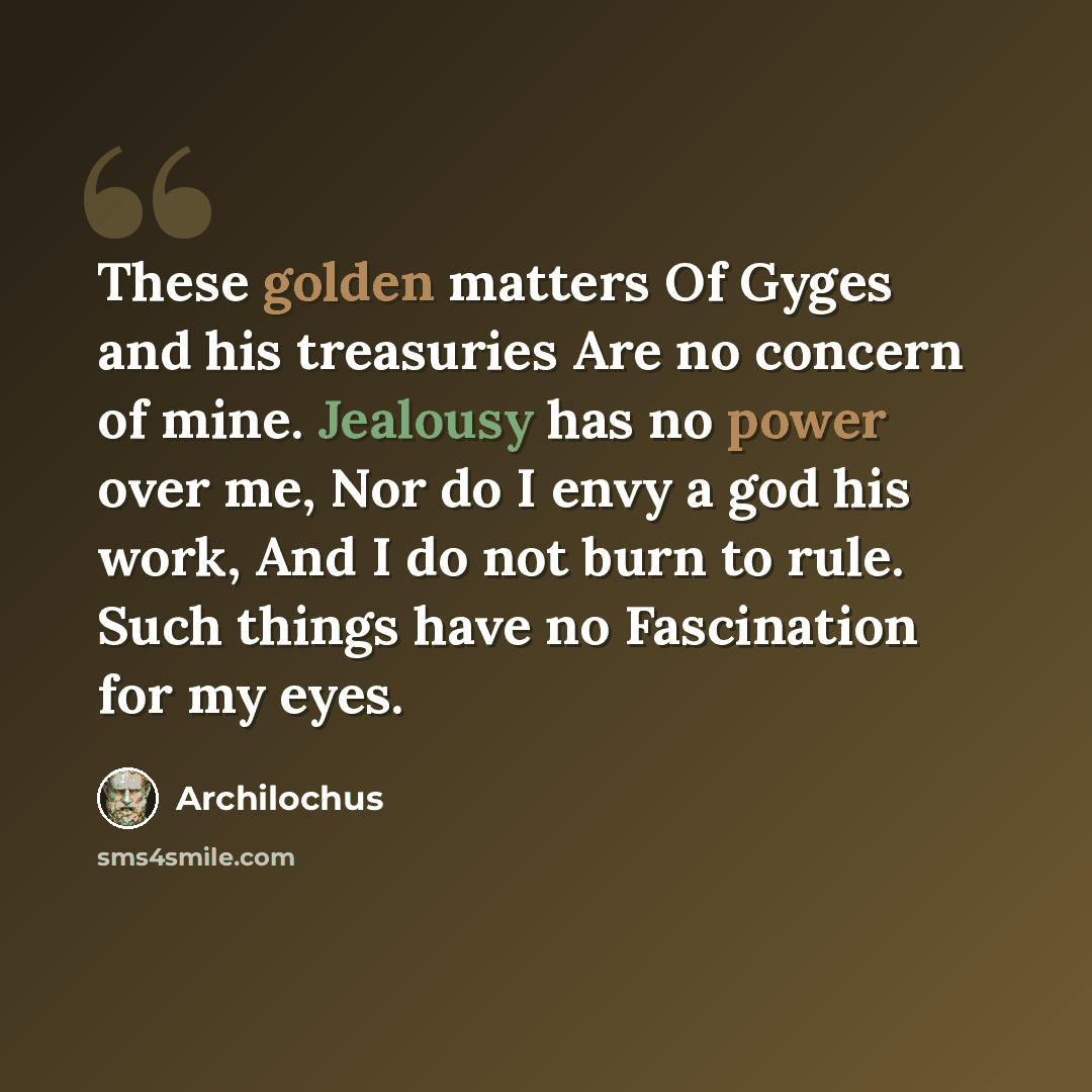 “These golden matters Of Gyges and his treasuries Are no concern of mine. Jealousy has no power over me, Nor do I envy a god his work, And I do not burn to rule. Such things have no Fascination for my eyes.” quote by Archilochus